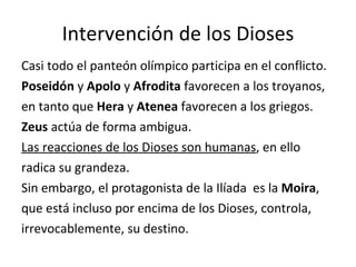 Intervención de los Dioses Casi todo el panteón olímpico participa en el conflicto. Poseidón  y  Apolo  y  Afrodita  favorecen a los troyanos, en tanto que  Hera  y  Atenea  favorecen a los griegos. Zeus  actúa de forma ambigua. Las reacciones de los Dioses son humanas , en ello radica su grandeza. Sin embargo, el protagonista de la Ilíada  es la  Moira , que está incluso por encima de los Dioses, controla, irrevocablemente, su destino. 