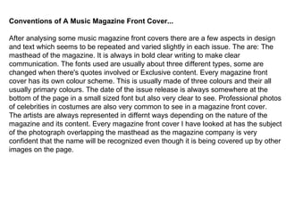 Conventions of A Music Magazine Front Cover... After analysing some music magazine front covers there are a few aspects in design and text which seems to be repeated and varied slightly in each issue. The are: The masthead of the magazine. It is always in bold clear writing to make clear  communication. The fonts used are usually about three different types, some are changed when there's quotes involved or Exclusive content. Every magazine front  cover has its own colour scheme. This is usually made of three colours and their all usually primary colours. The date of the issue release is always somewhere at the bottom of the page in a small sized font but also very clear to see. Professional photos of celebrities in costumes are also very common to see in a magazine front cover. The artists are always represented in differnt ways depending on the nature of the magazine and its content. Every magazine front cover I have looked at has the subject of the photograph overlapping the masthead as the magazine company is very  confident that the name will be recognized even though it is being covered up by other images on the page. 