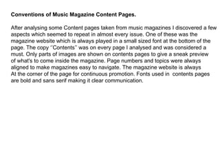 Conventions of Music Magazine Content Pages. After analysing some Content pages taken from music magazines I discovered a few aspects which seemed to repeat in almost every issue. One of these was the  magazine website which is always played in a small sized font at the bottom of the page. The copy ‘’Contents’’ was on every page I analysed and was considered a must. Only parts of images are shown on contents pages to give a sneak preview of what's to come inside the magazine. Page numbers and topics were always aligned to make magazines easy to navigate. The magazine website is always At the corner of the page for continuous promotion. Fonts used in  contents pages are bold and sans serif making it clear communication. 