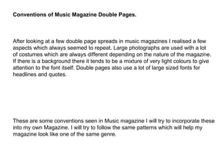 Conventions of Music Magazine Double Pages. After looking at a few double page spreads in music magazines I realised a few aspects which always seemed to repeat. Large photographs are used with a lot of costumes which are always different depending on the nature of the magazine. If there is a background there it tends to be a mixture of very light colours to give  attention to the font itself. Double pages also use a lot of large sized fonts for  headlines and quotes. These are some conventions seen in Music magazine I will try to incorporate these into my own Magazine. I will try to follow the same patterns which will help my  magazine look like one of the same genre. 