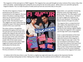 This magazine is of the same genre as ‘RWD’ magazine. This magazine has a very well thought out colour scheme of four colours: Blue, Pink white and yellow.  A black background is picked the act as canvas for the rest of the colours.  White colours are used when giving the magazine website. This is to make the piece of media stand out from the rest of the titles on the cover. The title of the magazine is Flavour. It is positioned at the top which is  conventional for any magazine. The male artist in this photo is wearing a blazer  which has connotations of class, school  and teaching. This is anchored  by the media ‘’The Education Issue’’. This suggests this issue is about learning making the viewer think about what the content of this issue could hold.  The colour scheme is thoughtfully maintained throughout the front cover. The pink skirt worn by the female artist matches the magazine title and some of the smaller title of the inside content. The blue jeans of the male artist match the blue backgrounds for some of the  smaller titles of the inside content. As blue is used more then pink it might suggest the inside content will be mainly about the female artist. A  medium shot of the two artists is used. The shot is a slightly low angle which gives the audience the impression that the  artist are perhaps looking down at them. Making them a higher class the audience and of a different  culture perhaps. Capital letters  are used when mentioning celebrities names and stage names to signify importance. The colour gold is used to anchor this.  Words such as ‘’Up Close’’ are used to suggest the celebrities are  there for your questions. This brings the Utopian Solution of Escape into action. The magazine title is a simple Arial font with maybe a few adjustments such as  elongation. The artists in the photo  overlap the title making it slightly illegible. This shows the magazine’s title is popular and the logo itself is very recognizable. A bar is used at the bottom of the front cover to add a little extra information  about the contents of the magazine. A  vector image of a plus sign is used. This has connotations of the extra or more.  This makes the audience think apart from the titles displayed on the front cover There is even more content to be viewed along the lines of the content displayed in the centre of the magazine front cover. The masthead is a sans serif font. This has connotations of simplicity. 