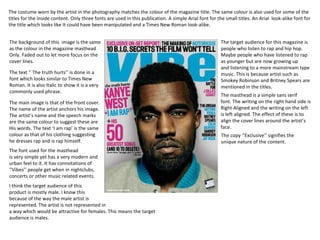 The costume worn by the artist in the photography matches the colour of the magazine title. The same colour is also used for some of the titles for the inside content. Only three fonts are used in this publication. A simple Arial font for the small titles. An Arial  look-alike font for  the title which looks like It could have been manipulated and a Times New Roman look-alike. The background of this  image is the same as the colour in the magazine masthead  Only. Faded out to let more focus on the  cover lines. The text ‘’ The truth hurts’’ is done in a font which looks similar to Times New Roman. It is also Italic to show it is a very  commonly used phrase. The main image is that of the front cover. The name of the artist anchors his image. The artist’s name and the speech marks  are the same colour to suggest these are  His words. The text ‘I am rap’ is the same colour as that of his clothing suggesting  he dresses rap and is rap himself. The font used for the masthead is very simple yet has a very modern and urban feel to it. It has connotations of ‘’Vibes’’ people get when in nightclubs, concerts or other music related events. The target audience for this magazine is people who listen to rap and hip hop. Maybe people who have listened to rap as younger but are now growing up and listening to a more mainstream type  music. This is because artist such as  Smokey Robinson and Britney Spears are  mentioned in the titles. The masthead is a simple sans serif  font. The writing on the right hand side is Right Aligned and the writing on the left is left aligned. The effect of these is to align the cover lines around the artist’s  face. I think the target audience of this  product is mostly male. I know this  because of the way the male artist is represented. The artist is not represented in a way which would be attractive for females. This means the target audience is males. The copy ‘’Exclusive’’ signifies the  unique nature of the content. 