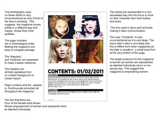 The headers are all bold capitalized font on a black background to  create impact. The ‘Regulars’ and ‘Features’ are separated to make it easier reference. The page numbers are in chronological order. Making the magazine one  easy to navigate package The photography used on these artists is very  Unconventional as only 2/3rds of  the face is showing.  This  suggests  the magazine shows  artists in a different way and maybe  shows their inner  qualities. The artists are represented in a non sexualised way and the focus is more on their character then their bodies and looks.  The font used is Sans serif and bold making it clear communication. The copy ‘’Contents’’ is very unconventional as it is very large. The issue date is also a very large size , this is differs from other magazines as the date is usually in  a small sized font at the very bottom of the page. The target audience for this magazine is women as women are represented as talented individuals and in a non sexual way. This suggest this  magazine is empowering women. Page numbers and the  website  is  Continuously promoted all  throughout the magazine. The fact that there are Four of the female artist shown Shows empowerment of women and represents them  as talented individuals. 