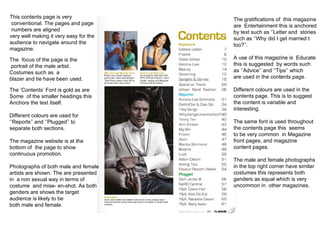 This contents page is very conventional. The pages and page numbers are aligned  very well making it very easy for the  audience to navigate around the magazine. The  focus of the page is the portrait of the male artist.  Costumes such as  a  blazer and tie have been used.  The ‘Contents’ Font is gold as are  Some  of the smaller headings this  Anchors the text itself. Different colours are used for  ‘’ Reports’’ and ‘’Plugged’’ to  separate both sections. The magazine website is at the  bottom of  the page to show  continuous promotion. Photographs of both male and female artists are shown. The are presented  in  a non sexual way in terms of  costume  and mise- en-shot. As both genders are shows the target  audience is likely to be both male and female. The gratifications of  this magazine are  Entertainment this is anchored by text such as ‘’Letter and  stories such as ‘’Why did I get married t too?’’.  A use of this magazine is  Educate this is suggested  by words such as ‘’Advice’’ and ‘’Tips’’ which are used in the contents page. Different colours are used in the  contents page. This is to suggest the content is variable and  interesting.  The same font is used throughout the contents page this  seems to be very common  in Magazine front pages, and magazine  content pages. The male and female photographs in the top right corner have similar  costumes this represents both genders as equal which is very uncommon in  other magazines. 