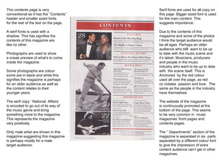 This contents page is very conventional as it has the ‘’Contents’’ header and smaller sized fonts for the rest of the text on the page. A serif fonts is used with a  shadow. This has signifies the contents of this magazine are like no other.  Photographs are used to show a sneak preview of what's to come inside the magazine. Some photographs are colour some are in black and white this signifies the magazine is perhaps for an older audience as well as  the content relates to their  younger years.  The serif copy ‘ National  Affairs’ is encoded to go out of its way of the music genre and bring something more to the magazine. This represents the magazine very positively Only male artist are shown in this magazine suggesting this magazine is perhaps mostly for a male target audience.  Serif fonts are used for all copy on this page. Bigger sized font is used for the main content. This  suggests importance. Due to the contents of this  magazine and some of the photos I think the target audience would be all ages. Perhaps an older audience who still  want to be up to date with the music scene and  it’s latest. Musicians, producers and people in the music industry who want to be up to date with  the scene itself. This is  Anchored  by the red colour used all over the page, as red co notates  passion and love.  The  same as the people in the industry have themselves.  The website of the magazine is continuously promoted at the bottom of the page. This seems to be very common in  music magazines’ front pages and contents pages. The ‘’ Departments’’ section of the magazine is separated in six  parts separated by a different colour font  to give the impression of extra  content audience can’t get in other magazines. 