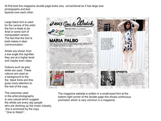 At first look this magazine double page looks very  conventional as it has large size photographs and text  layered over each other. Large black font is used for the names of the artist the font is likely to be  Arial or some sort of  manipulated version. The fact that the font is bold makes it clear communication. Artists are shown from a low angle this signifies they are at a higher level and maybe even class. Colours such as grey  white are used. These colours are used as a background to the the  black fonts and this gives more attention to  the rest of the copy. The costumes used in the artist photographs is very casual which suggest  the artists are every day people  who are climbing up the music industry, this is anchored by the copy  ‘’  One to Watch’’.  The magazine website is written in a small sized font at the bottom right corner of the double page this shows continuous  promotion which is very common in a magazine. 