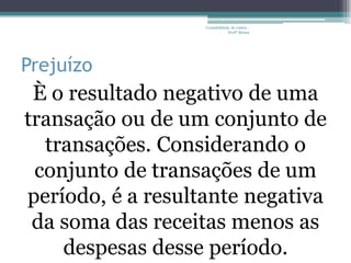 Contabilidade de custos -
                               Profª Bruna




Prejuízo
 È o resultado negativo de uma
transação ou de um conjunto de
  transações. Considerando o
 conjunto de transações de um
período, é a resultante negativa
 da soma das receitas menos as
    despesas desse período.
 