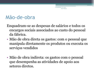 Contabilidade de custos -
                                         Profª Bruna




Mão-de-obra
Enquadram-se as despesas de salários e todos os
  encargos sociais associados ao custo do pessoal
  da fábrica.
• Mão de obra direta os gastos: com o pessoal que
  manipula diretamente os produtos ou executa os
  serviços vendidos

• Mão de obra indireta: os gastos com o pessoal
  que desempenha as atividades de apoio aos
  setores diretos.
 