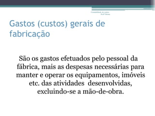 Contabilidade de custos -
                                     Profª Bruna




Gastos (custos) gerais de
fabricação

  São os gastos efetuados pelo pessoal da
 fábrica, mais as despesas necessárias para
 manter e operar os equipamentos, imóveis
     etc. das atividades desenvolvidas,
        excluindo-se a mão-de-obra.
 