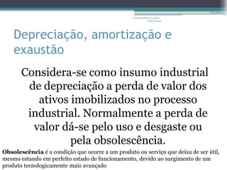 Contabilidade de custos -
                                                              Profª Bruna




    Depreciação, amortização e
    exaustão
       Considera-se como insumo industrial
        de depreciação a perda de valor dos
          ativos imobilizados no processo
        industrial. Normalmente a perda de
         valor dá-se pelo uso e desgaste ou
                 pela obsolescência.
Obsolescência é a condição que ocorre a um produto ou serviço que deixa de ser útil,
mesmo estando em perfeito estado de funcionamento, devido ao surgimento de um
produto tecnologicamente mais avançado
 