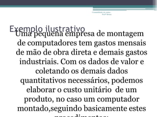 Contabilidade de custos -
                                  Profª Bruna




Exemplo ilustrativo de montagem
 Uma pequena empresa
 de computadores tem gastos mensais
 de mão de obra direta e demais gastos
  industriais. Com os dados de valor e
       coletando os demais dados
  quantitativos necessários, podemos
    elaborar o custo unitário de um
   produto, no caso um computador
 montado,seguindo basicamente estes
 