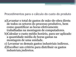 Procedimentos para o cálculo do custo do produto

a)Levantar o total de gastos de mão-de-obra direta
  de todos os setores do processo produtivo, bem
  como quantificar as horas efetivamente
  trabalhadas na montagem de computadores.
b)Calcular o custo médio horário, para ser aplicado
  a quantidade média de horas gastas na
  montagem de uma unidade.
c) Levantar os demais gastos industriais indireos.
d)Escolher um critério para distribuir os gastos
  industriais,indiretos.
 