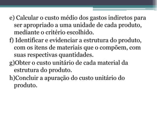 e) Calcular o custo médio dos gastos indiretos para
  ser apropriado a uma unidade de cada produto,
  mediante o critério escolhido.
f) Identificar e evidenciar a estrutura do produto,
  com os itens de materiais que o compõem, com
  suas respectivas quantidades.
g)Obter o custo unitário de cada material da
  estrutura do produto.
h)Concluir a apuração do custo unitário do
  produto.
 
