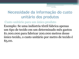 Contabilidade de custos -
                                           Profª Bruna




  Necessidade da informação do custo
         unitário dos produtos
Custo unitário para um único produto
Exemplo: Se uma indústria têxtil fabrica apenas
um tipo de tecido em um determinado mês gastou
$1.000.000 para fabricar 200.000 metros desse
único tecido, o custo unitário por metro de tecido é
$5,00.
 