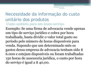 Contabilidade de custos -
                                          Profª Bruna




Necessidade da informação do custo
unitário dos produtos
 Custo unitário para um único serviço
Exemplo: Se uma firma de advocacia vende apenas
um tipo de serviço jurídico e cobra por hora
trabalhada, basta dividir o valor total gasto no
período pelo número de horas disponíveis para
venda. Supondo que um determinado mês os
gastos dessa empresa de advocacia tenham sido $
6.000 e estejam disponíveis ou foram trabalhadas
150 horas de assessoria jurídica, o custo por hora
do serviço é igual a $ 40,00.
 