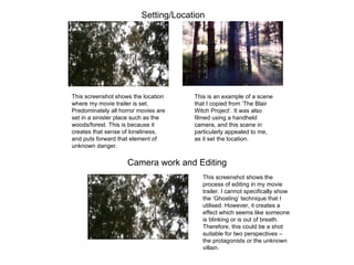 Setting/Location Camera work and Editing This screenshot shows the location where my movie trailer is set. Predominately all horror movies are set in a sinister place such as the woods/forest. This is because it creates that sense of loneliness, and puts forward that element of unknown danger. This is an example of a scene that I copied from ‘The Blair Witch Project’. It was also filmed using a handheld camera, and this scene in particularly appealed to me, as it set the location. This screenshot shows the process of editing in my movie trailer. I cannot specifically show the ‘Ghosting’ technique that I utilised. However, it creates a effect which seems like someone is blinking or is out of breath. Therefore, this could be a shot suitable for two perspectives – the protagonists or the unknown villain. 