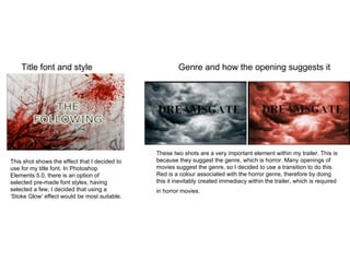 Title font and style Genre and how the opening suggests it This shot shows the effect that I decided to use for my title font. In Photoshop Elements 5.0, there is an option of selected pre-made font styles, having selected a few, I decided that using a ‘Stoke Glow’ effect would be most suitable.  These two shots are a very important element within my trailer. This is because they suggest the genre, which is horror. Many openings of movies suggest the genre, so I decided to use a transition to do this. Red is a colour associated with the horror genre, therefore by doing this it inevitably created immediacy within the trailer, which is required in horror movies.  