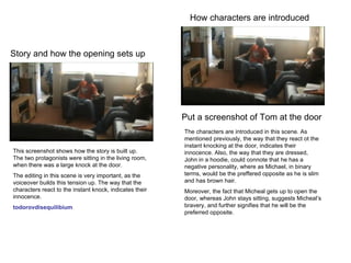 Story and how the opening sets up How characters are introduced This screenshot shows how the story is built up. The two protagonists were sitting in the living room, when there was a large knock at the door. The editing in this scene is very important, as the voiceover builds this tension up. The way that the characters react to the instant knock, indicates their innocence. todorovdisequilibium Put a screenshot of Tom at the door The characters are introduced in this scene. As mentioned previously, the way that they react ot the instant knocking at the door, indicates their innocence. Also, the way that they are dressed, John in a hoodie, could connote that he has a negative personality, where as Michael, in binary terms, would be the preffered opposite as he is slim and has brown hair.  Moreover, the fact that Micheal gets up to open the door, whereas John stays sitting, suggests Micheal’s bravery, and further signifies that he will be the preferred opposite. 