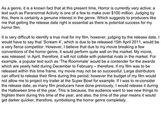 As a genre, it is a known fact that at this present time, Horror is currently very active; a text such as Paranormal Activity is one of a few to make over $100 million. Judging by this, there is certainly a genuine interest in the genre. Which suggests to producers like me that getting the release date right is essential as there is potential success for my horror film.  It is very difficult to identify a true rival for my film, however, judging by the release date, I would have to say that ‘Scream 4’, which is due to be released 15th April 2011, would be a very fierce competitor. However, I believe that due to my movie breaking a few conventions of the horror genre, it would perform quite well on the market. My movie, was released  in April, therefore, it will not collide with potential rivals in the market. For example, a popular text such as ‘The Roommate’ would be a contender for the awards which are yearly held during December to February – therefore, if my film was to be released within this time frame, my movie may not be so successful. Large distributors can afford to release their films during this period, however the budget of my film would not allow me to project my trailer at the Super Bowl for example. If I was to re-consider the release date, as many film producers have done previously, I would release it during the Halloween time of the year. This is because, the audience want to see new things to frighten them during this time of the year, and also, the time of the year means it would get darker quicker, therefore, symbolising the horror genre completely. 