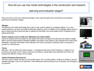 How did you use new media technologies in the construction and research, planning and evaluation stages?   These are some of the new media technologies I have used throughout the construction and research, planning and evaluation stages: Blogger This was the new media technology that I used. It was used to upload my complete portfolio. It is a very simple website to use and I was able to efficiently upload my work. In addition to this, Blogger allows users to type in large amounts of texts and also to upload my final trailer, the movie trailers which I analysed and to upload photo files. Search engines such as  imdb.com, Wikipedia and Trailer Addict. These are engines which provided me with useful information throughout the planning and research stages. When using the Internet Movie Database (IMDB) I was able to view trailers to get inspiration from other texts. Wikipedia, a powerful information centre allowed me to look at synopsis’ of previous texts in the genre to provide me  with stimulus. Picnik Although  I did not utilise this online program,  I managed to play around with its features. I believe it is a proven to be success, and if I were to improve my products, i would take some elements from Picnik, for example the effective creation of font styles. Adobe Photoshop Elements 5.0 This was used to create and edit our two ancillary texts. From my AS portfolio, I believe my ability to use this software package is very much improved. I have effectively used techniques such as cloning, and anti-glare in my products. 