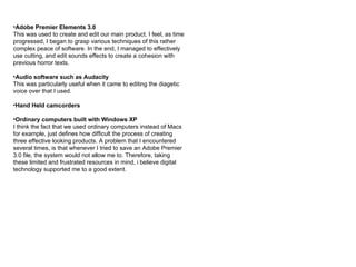 Adobe Premier Elements 3.0 This was used to create and edit our main product. I feel, as time progressed, I began to grasp various techniques of this rather complex peace of software. In the end, I managed to effectively use cutting, and edit sounds effects to create a cohesion with previous horror texts. Audio software such as Audacity This was particularly useful when it came to editing the diagetic voice over that I used.  Hand Held camcorders Ordinary computers built with Windows XP I think the fact that we used ordinary computers instead of Macs for example, just defines how difficult the process of creating three effective looking products. A problem that I encountered several times, is that whenever I tried to save an Adobe Premier 3.0 file, the system would not allow me to. Therefore, taking these limited and frustrated resources in mind, i believe digital technology supported me to a good extent.  