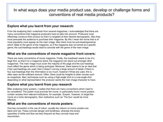 In what ways does your media product use, develop or challenge forms and conventions of real media products? Explore what you learnt from your research : What are the conventions of movie magazine front covers: Explore what you learnt from you research : What are the conventions of movie posters: From the analysing that I undertook from several magazines, I acknowledged that there are many conventions that magazine producers have to take into account. Producers must effectively construct their product so that it is targeted at their desired demographic. Also they must persuade the audience to purchase their magazine. By this I mean the movie that is of most popularity must appear as the main image. Also there must be sub-headings/extras which relate to the genre of the magazine, so if the magazine was not aimed at a specific genre; the sub-headings would need to coincide with the genre of the main image.  There are many conventions of movie magazine. Firstly, the masthead needs to be of a large font, so that if on a magazine stand, the magazine can stand out amongst other magazines. The main image must cover the majority of the page and the sub headings must reflect the genre which is being portrayed. Moreover, there seems to be an idea that if two sub-headings are used, then it doesn’t convey a large amount of detail, if there is four sub-headings then the information is too much, however if three are used, this is often seen as the sufficient amount. Often, there could be insights to other movies such as snapshots. Also, techniques such as using a High-angle shot or a Low-angle shot depending on what representation the producer wants the main image character to have. After analysing many posters, I realise that there are many conventions which need to be considered. The poster must promote the movie. In particularly horror movie posters contain reviews from relevant institutions, for example, ‘Empire’, however, to target the movie at a niche demographic, then institutions such as ‘The Sun’ would be more effective. One key convention is the use of colour, usually the colours on horror posters are black and red, These connote danger and loneliness, whereas the binary opposites of white and blue are less frequent as they connote hope and resurrection. 