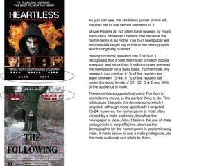 As you can see, the Heartless poster on the left, inspired me to use certain elements of it.  Movie Posters do not often have reviews by major institutions. However I believe that because the horror genre is so niche, The Sun newspaper will emphatically target my movie at the demographic which I originally outlined.  Having done my research into The Sun, I recognised that it sold more than 3 million copies everyday and more than 8 million copies are read the newspaper on a daily basis. Furthermore, my research told me that 61% of the readers are aged between 15-44, 91% of the readers fall under the socio levels of C1, C2, D & E and 58% of the audience is male. Therefore this suggests that using The Sun to promote my movie, is the perfect thing to do. This is because it targets the demographic which I targeted, although more specifically I targeted 15-24, however, the horror genre is most often viewed by a male audience, therefore the newspaper is ideal. Also, I believe the use of male protagonists is very effective, seen as the demographic for the horror genre is predominately male, it made sense to use a male protagonist, as the male audience can relate to them.  