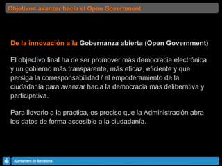 De la innovación a la  Gobernanza abierta (Open Government) El objectivo final ha de ser promover más democracia electrónica y un gobierno más transparente, más eficaz, eficiente y que persiga la corresponsabilidad / el empoderamiento de la ciudadanía para avanzar hacia la democracia más deliberativa y participativa. Para llevarlo a la práctica, es preciso que la Administración abra los datos de forma accesible a la ciudadanía. Objetivo= avanzar hacia el Open Government 