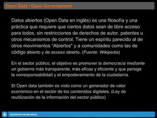 Datos abiertos (Open Data en inglés) es una filosofía y una práctica que requiere que ciertos datos sean de libre acceso para todos, sin restricciones de derechos de autor, patentes u otros mecanismos de control. Tiene un espíritu parecido al de otros movimientos “Abiertos" y a comunidades como las de código a bierto y de acceso abierto. ( Fuente: Wikipedia ) En el sector público, el objetivo es promover la democracia mediante un gobierno más transparente, más eficaz y eficiente y que persiga la corresponsabilidad y el empoderamiento de la ciudadanía. El Open data también es visto como un generador de valor económico en el sector de los contenidos digitales. (Ley de reutilización de la información del sector público) Open Data / Open Governement 