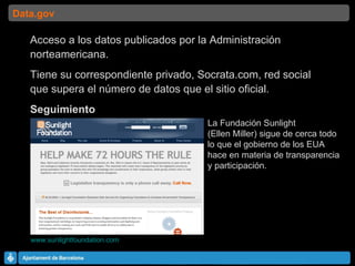 Acceso a los datos publicados por la Administración norteamericana. Tiene su correspondiente privado, Socrata.com, red social que supera el número de datos que el sitio oficial. Seguimiento www.sunlightfoundation.com   Data.gov La Fundación Sunlight  (Ellen Miller) sigue de cerca todo lo que el gobierno de los EUA  hace en materia de transparencia  y participación. 