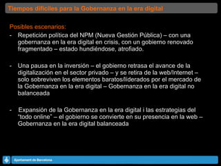 Posibles escenarios: Repetición política del NPM (Nueva Gestión Pública) – con una gobernanza en la era digital en crisis, con un gobierno renovado fragmentado – estado hundiéndose, atrofiado. Una pausa en la inversión – el gobierno retrasa el avance de la digitalización en el sector privado – y se retira de la web/Internet – solo sobreviven los elementos baratos/líderados por el mercado de la Gobernanza en la era digital – Gobernanza en la era digital no balanceada -  Expansión de la Gobernanza en la era digital i las estrategias del “todo online” – el gobierno se convierte en su presencia en la web – Gobernanza en la era digital balanceada  Tiempos difíciles para la Gobernanza en la era digital 