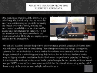 One participant mentioned the interview was quite long. We had already tried to make the interview as interesting as possible by having the speech over other shots, moving the interviewee round different locations and by adding another interview in between. To cut the interview up any more would ruin the continuity of what Mr Scully was saying, so we decided not to change this. WHAT WE LEARNED FROM THE AUDIENCE FEEDBACK We did also take into account the positives and were really grateful, especially about the parts we had spent  a great deal of time editing. Our editing was noticed as being a strong point. Also the fact that we included so much so that the audience were drawn in rather than no longer interested in continuining watching. I do believe that an audience feedback session may be slightly biased as to whether the feedback states the product is ‘gripping’ or ‘boring’ as it is whether the audience are interested in the particular topic. In our case the audience would not put CCTV as one of their main concerns in life but they found it interesting as they didn’t know many of the statistics were so high, so learnt from it. 