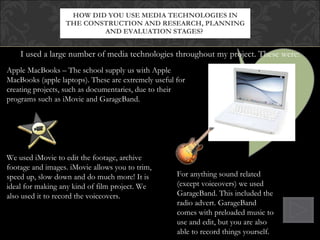 I used a large number of media technologies throughout my project. These were: HOW DID YOU USE MEDIA TECHNOLOGIES IN THE CONSTRUCTION AND RESEARCH, PLANNING AND EVALUATION STAGES?  Apple MacBooks – The school supply us with Apple MacBooks (apple laptops). These are extremely useful for creating projects, such as documentaries, due to their programs such as iMovie and GarageBand. We used iMovie to edit the footage, archive footage and images. iMovie allows you to trim, speed up, slow down and do much more! It is ideal for making any kind of film project. We also used it to record the voiceovers.  For anything sound related (except voiceovers) we used GarageBand. This included the radio advert. GarageBand comes with preloaded music to use and edit, but you are also able to record things yourself. 