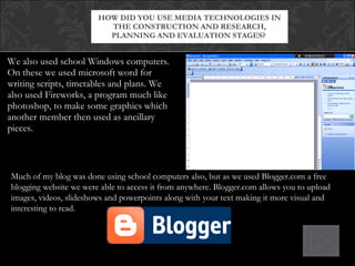 We also used school Windows computers. On these we used microsoft word for writing scripts, timetables and plans. We also used Fireworks, a program much like photoshop, to make some graphics which another member then used as ancillary pieces. HOW DID YOU USE MEDIA TECHNOLOGIES IN THE CONSTRUCTION AND RESEARCH, PLANNING AND EVALUATION STAGES?  Much of my blog was done using school computers also, but as we used Blogger.com a free blogging website we were able to access it from anywhere. Blogger.com allows you to upload images, videos, slideshows and powerpoints along with your text making it more visual and interesting to read. 