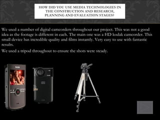 We used a number of digital camcorders throughout our project. This was not a good idea as the footage is different in each. The main one was a HD kodak camcorder. This small device has incredible quality and films instantly. Very easy to use with fantastic results. We used a tripod throughout to ensure the shots were steady. HOW DID YOU USE MEDIA TECHNOLOGIES IN THE CONSTRUCTION AND RESEARCH, PLANNING AND EVALUATION STAGES?  