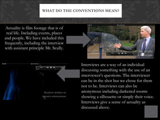 Actuality is film footage that is of real life. Including events, places and people. We have included this frequently, including the interview with assistant principle Mr. Scully. WHAT DO THE CONVENTIONS MEAN? Interviews are a way of an individual discussing something with the use of an interviewer’s questions. The interviewer can be in the shot but we chose for them not to be. Interviews can also be anonymous including darkened rooms showing a silhouette or simply their voice. Interviews give a sense of actuality as discussed above. 