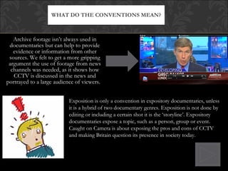 Archive footage isn’t always used in documentaries but can help to provide evidence or information from other sources. We felt to get a more gripping argument the use of footage from news channels was needed, as it shows how CCTV is discussed in the news and portrayed to a large audience of viewers.  WHAT DO THE CONVENTIONS MEAN? Exposition is only a convention in expository documentaries, unless it is a hybrid of two documentary genres. Exposition is not done by editing or including a certain shot it is the ‘storyline’. Expository documentaries expose a topic, such as a person, group or event. Caught on Camera is about exposing the pros and cons of CCTV and making Britain question its presence in society today. 