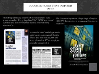 From the preliminary research of documentaries I came across one called ‘Every Step You Take’. CCTV was one of our ideas and this documentary seemed to cover many aspects of it.  DOCUMENTARIES THAT INSPIRED OURS The documentary covers a large range of aspects of CCTV. From where it is, to control rooms, to interviews. It created a lot of media hype as the topic was so controversial. But the release date was back in 2008 and never released on TV so people are generally unaware of it. 