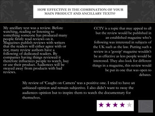 My ancillary text was a review. Before watching, reading or listening to something someone has produced many people firstly read reviews on it. Magazines publish reviews with writers that the readers will either agree with or not, many review authors have a following of dedicated readers. By companies having things reviewed it therefore influences people to watch, buy or use their product. Audiences will be swayed away from products with bad reviews.  HOW EFFECTIVE IS THE COMBINATION OF YOUR MAIN PRODUCT AND ANCILLARY TEXTS?  My review of ‘Caught on Camera’ was a positive one. I tried to have an unbiased opinion and remain subjective. I also didn’t want to sway the audiences opinion but to inspire them to watch the documentary for themselves. CCTV is a topic that may appeal to all but the review would be published in an established magazine who’s following was interested in subjects of the UK such as the law. Putting such a review in a ‘gossip’ magazine wouldn’t be as effective as less people would be interested. They also look for different things in a magazine, this review would be put in one that was open to debates. 