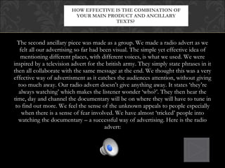 The second ancillary piece was made as a group. We made a radio advert as we felt all our advertising so far had been visual. The simple yet effective idea of mentioning different places, with different voices, is what we used. We were inspired by a television advert for the british army. They simply state phrases in it then all collaborate with the same message at the end. We thought this was a very effective way of advertisment as it catches the audiences attention, without giving too much away. Our radio advert doesn’t give anything away. It states ‘they’re always watching’ which makes the listener wonder ‘who?’. They then hear the time, day and channel the documentary will be on where they will have to tune in to find out more. We feel the sense of the unknown appeals to people especially when there is a sense of fear involved. We have almost ‘tricked’ people into watching the documentary – a successful way of advertising. Here is the radio advert: HOW EFFECTIVE IS THE COMBINATION OF YOUR MAIN PRODUCT AND ANCILLARY TEXTS?  