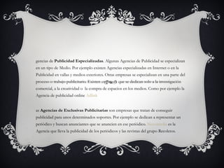 Agencias de  Publicidad Especializadas . Algunas Agencias de Publicidad se especializan en un tipo de Medio. Por ejemplo existen Agencias especializadas en Internet o en la Publicidad en vallas y medios exteriores. Otras empresas se especializan en una parte del proceso o trabajo publicitario. Existen empresas que se dedican solo a la investigación comercial, a la creatividad o  la compra de espacios en los medios. Como por ejemplo la Agencia de publicidad online  Adlink Las  Agencias de Exclusivas Publicitarias  son empresas que tratan de conseguir publicidad para unos determinados soportes. Por ejemplo se dedican a representar un periódico y buscan anunciantes que se anuncien en ese periódico.  Novomedia  es la Agencia que lleva la publicidad de los periódicos y las revistas del grupo Recoletos. 