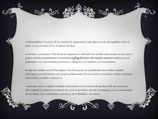 Las Demográficas. Un grupo de las variables de segmentación más típicas son las demográficas como la edad, el sexo, el estado civil y el número de hijos. Las Sociales y económicas. Otra forma de segmentar es utilizando las variables relacionadas con las clases y grupos sociales, las profesiones o el nivel de ingresos familiares. Por ejemplo, podemos enfocar nuestra publicidad a unas determinadas profesiones y dirigirnos a los médicos o los economistas.  Otro tipo de variables son las Psicológicas. Una buena parte de la publicidad actual utiliza variables psicológicas para discriminar entre grupos poblacionales. En este sentido nos podemos dirigir a personas extrovertidas, sociables o temerosos. Y numerosas veces se emplean variables relacionadas con el consumo del producto. De tal manera que diferenciamos la población en función de si son consumidores del tipo de producto, si son consumidores de una marca, de la cantidad que consumen y de la fidelidad a una marca.  