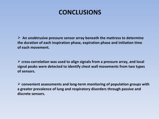 CONCLUSIONS  An unobtrusive pressure sensor array beneath the mattress to determine the duration of each inspiration phase, expiration phase and initiation time of each movement.  cross-correlation was used to align signals from a pressure array, and local signal peaks were detected to identify chest wall movements from two types of sensors.  convenient assessments and long-term monitoring of population groups with a greater prevalence of lung and respiratory disorders through passive and discrete sensors. 