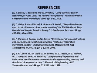 REFERENCES  [1] R. Steele, C. Secombe and W. Brookes, "Using Wireless Sensor  Networks for Aged Care: The Patient's Perspective," Pervasive Health  Conference and Workshops, 2006, pp. 1-10, 2006.  [2] D. Foley, S. Ancoli-Israel, P. Britz and J. Walsh, "Sleep disturbances  and chronic disease in older adults: results of the 2003 National Sleep  Foundation Sleep in America Survey," J. Psychosom. Res., vol. 56, pp.  497-502, May. 2004.  [3] P. Varady, S. Bongar and Z. Benyo, "Detection of airway obstructions  and sleep apnea by analyzing the phase relation of respiration  movement signals,"  Instrumentation and Measurement, IEEE  Transactions on, vol. 52, pp. 2-6, Feb. 2003.  [4] K. P. Cohen, W. M. Ladd, D. M. Beams, W. S. Sheers, R. G. Radwin,  W. J. Tompkins and J. G. Webster, "Comparison of impedance and  inductance ventilation sensors on adults during breathing, motion, and  simulated airway obstruction,"  Biomedical Engineering, IEEE  Transactions on, vol. 44, pp. 555-566, July. 1997. 