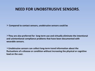 NEED FOR UNOBSTRUSIVE SENSORS . Compared to contact sensors, unobtrusive sensors could be They are also preferred for  long-term use and virtually eliminate the intentional and unintentional compliance problems that have been documented with wearable sensors.  Unobtrusive sensors can collect long-term trend information about the fluctuations of a disease or condition without increasing the physical or cognitive load on the user. Block scheme of the new thermometer: IZ - insulating amplifier, Ulf (flU) - voltage-to-frequency (frequency-to-voltage) converter, Ml(2) optical to electrical signal converer, F - filter 