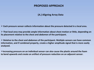 PROPOSED APPROACH  (A.) Aligning Array Data  Each pressure sensor collects information about the pressure detected in a local area.  That local area may provide ample information about chest motion or little, depending on  its placement relative to the chest and abdomen of the participant.  Relative to the chest and abdomen of the participant. Multiple sensors can have common  information, and if combined properly, create a higher amplitude signal that is more easily  analyzed.  Increasing pressure on an individual sensor can also cause the plastic around the foam  to bend upwards and create an artifact of pressure reduction on an adjacent sensor.  