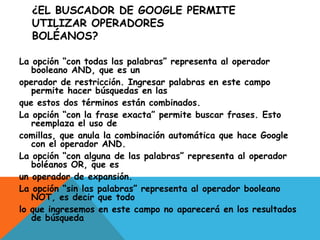 ¿EL BUSCADOR DE GOOGLE PERMITE UTILIZAR OPERADORES  BOLÉANOS? La opción “con todas las palabras” representa al operador booleano AND, que es un  operador de restricción. Ingresar palabras en este campo permite hacer búsquedas en las  que estos dos términos están combinados.  La opción “con la frase exacta” permite buscar frases. Esto reemplaza el uso de  comillas, que anula la combinación automática que hace Google con el operador AND. La opción “con alguna de las palabras” representa al operador boléanos OR, que es  un operador de expansión.  La opción “sin las palabras” representa al operador booleano NOT, es decir que todo  lo que ingresemos en este campo no aparecerá en los resultados de búsqueda 