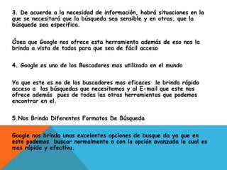 3. De acuerdo a la necesidad de información, habrá situaciones en la
que se necesitará que la búsqueda sea sensible y en otras, que la
búsqueda sea especifica.


Ósea que Google nos ofrece esta herramienta además de eso nos la
brinda a vista de todos para que sea de fácil acceso


4. Google es uno de los Buscadores mas utilizado en el mundo


Ya que este es no de los buscadores mas eficaces le brinda rápido
acceso a las búsquedas que necesitemos y al E-mail que este nos
ofrece además pues de todas las otras herramientas que podemos
encontrar en el.


5.Nos Brinda Diferentes Formatos De Búsqueda


Google nos brinda unas excelentes opciones de busque da ya que en
este podemos buscar normalmente o con la opción avanzada la cual es
mas rápida y efectiva.
 