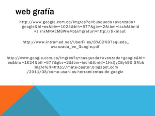 web grafía
     http://www.google.com.co/imgres?q=busqueda+avanzada+
      google&hl=es&biw=1024&bih=677&gbv=2&tbm=isch&tbnid
            =JIrnxMRAEM8WwM:&imgrefurl=http://tikinaut

       http://www.intramed.net/UserFiles/B%C2%B7squeda_
                     avanzada_en_Google.pdf

http://www.google.com.co/imgres?q=busqueda+avanzada+google&hl=
es&biw=1024&bih=677&gbv=2&tbm=isch&tbnid=1HxQyCByh90iGM:&
             imgrefurl=http://mate-pastor.blogspot.com
         /2011/08/como-usar-las-herramientas-de-google
 