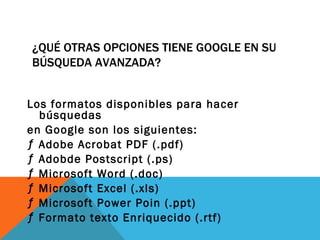 ¿QUÉ OTRAS OPCIONES TIENE GOOGLE EN SU
BÚSQUEDA AVANZADA?


Los formatos disponibles para hacer
  búsquedas
en Google son los siguientes:
ƒ Adobe Acrobat PDF (.pdf)
ƒ Adobde Postscript (.ps)
ƒ Microsoft Word (.doc)
ƒ Microsoft Excel (.xls)
ƒ Microsoft Power Poin (.ppt)
ƒ Formato texto Enriquecido (.rtf)
 